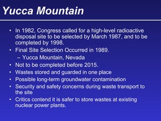 Yucca Mountain
• In 1982, Congress called for a high-level radioactive
disposal site to be selected by March 1987, and to be
completed by 1998.
• Final Site Selection Occurred in 1989.
– Yucca Mountain, Nevada
• Not to be completed before 2015.
• Wastes stored and guarded in one place
• Possible long-term groundwater contamination
• Security and safety concerns during waste transport to
the site
• Critics contend it is safer to store wastes at existing
nuclear power plants.
 