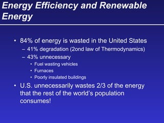 Energy Efficiency and Renewable
Energy
• 84% of energy is wasted in the United States
– 41% degradation (2ond law of Thermodynamics)
– 43% unnecessary
• Fuel wasting vehicles
• Furnaces
• Poorly insulated buildings
• U.S. unnecessarily wastes 2/3 of the energy
that the rest of the world’s population
consumes!
 