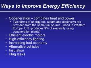 Ways to Improve Energy Efficiency
• Cogeneration – combines heat and power
• Two forms of energy (ex. steam and electricity) are
provided from the same fuel source. Used in Western
Europe, U.S. produces 9% of electricity using
cogeneration plants)
• Efficient electric motors
• High-efficiency lighting
• Increasing fuel economy
• Alternative vehicles
• Insulation
• Plug leaks
 
