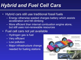 Hybrid and Fuel Cell Cars
• Hybrid cars still use traditional fossil fuels
– Energy otherwise wasted charges battery which assists
acceleration and hill climbing
– More efficient than internal combustion engine alone,
but still uses non-renewable resources
• Fuel cell cars not yet available
– Hydrogen gas is fuel
– Very efficient
– Low pollution
– Major infrastructure change
needed for fueling stations
 