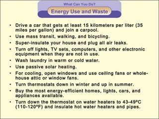 What Can You Do?
Energy Use and Waste
• Drive a car that gets at least 15 kilometers per liter (35
miles per gallon) and join a carpool.
• Use mass transit, walking, and bicycling.
• Super-insulate your house and plug all air leaks.
• Turn off lights, TV sets, computers, and other electronic
equipment when they are not in use.
• Wash laundry in warm or cold water.
• Use passive solar heating.
• For cooling, open windows and use ceiling fans or whole-
house attic or window fans.
• Turn thermostats down in winter and up in summer.
• Buy the most energy-efficient homes, lights, cars, and
appliances available.
• Turn down the thermostat on water heaters to 43-49ºC
(110-120ºF) and insulate hot water heaters and pipes.
 
