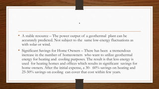 .
• A stable resource – The power output of a geothermal plant can be
accurately predicted. Not subject to the same low-energy fluctuations as
with solar or wind.
• Significant Savings for Home Owners – There has been a tremendous
increase in the number of homeowners who want to utilize geothermal
energy for heating and cooling purposes. The result is that less energy is
used for heating homes and offices which results in significant savings for
home owners. After the initial expense, a 30- 60% savings on heating and
25-50% savings on cooling can cover that cost within few years.
 