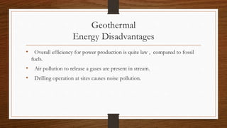 Geothermal
Energy Disadvantages
• Overall efficiency for power production is quite law , compared to fossil
fuels.
• Air pollution to release a gases are present in stream.
• Drilling operation at sites causes noise pollution.
 