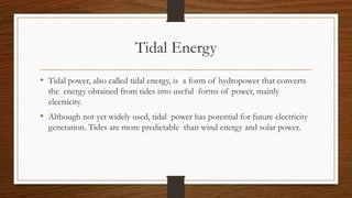 Tidal Energy
• Tidal power, also called tidal energy, is a form of hydropower that converts
the energy obtained from tides into useful forms of power, mainly
electricity.
• Although not yet widely used, tidal power has potential for future electricity
generation. Tides are more predictable than wind energy and solar power.
 