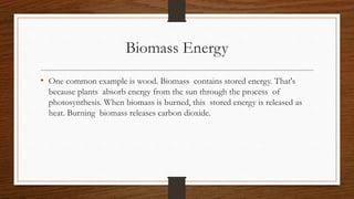Biomass Energy
• One common example is wood. Biomass contains stored energy. That's
because plants absorb energy from the sun through the process of
photosynthesis. When biomass is burned, this stored energy is released as
heat. Burning biomass releases carbon dioxide.
 