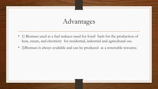 Advantages
• 1) Biomass used as a fuel reduces need for fossil fuels for the production of
heat, steam, and electricity for residential, industrial and agricultural use.
• 2)Biomass is always available and can be produced as a renewable resource.
 