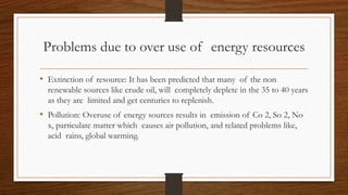 Problems due to over use of energy resources
• Extinction of resource: It has been predicted that many of the non
renewable sources like crude oil, will completely deplete in the 35 to 40 years
as they are limited and get centuries to replenish.
• Pollution: Overuse of energy sources results in emission of Co 2, So 2, No
x, particulate matter which causes air pollution, and related problems like,
acid rains, global warming.
 