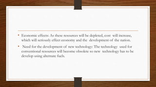 .
• Economic effects: As these resources will be depleted, cost will increase,
which will seriously effect economy and the development of the nation.
• Need for the development of new technology: The technology used for
conventional resources will become obsolete so new technology has to be
develop using alternate fuels.
 