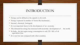 INTRODUCTION
• Energy can be defined as the capacity to do work.
• Energy is present in number of forms like mechanical ,
• thermal , chemical , biological.
• It is an important factor in the development of an economy.
• The demand for energy has increased with economic development of the world.
• In India , the per capita energy consumption is only 221 KG. of oil
equivalent/year.
• It is very low rate compared with other countries.
 