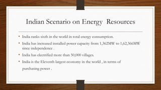 Indian Scenario on Energy Resources
• India ranks sixth in the world in total energy consumption.
• India has increased installed power capacity from 1,362MW to 1,62,366MW
since independence .
• India has electrified more than 50,000 villages.
• India is the Eleventh largest economy in the world , in terms of
purchasing power .
 