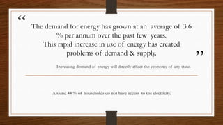 “
”
The demand for energy has grown at an average of 3.6
% per annum over the past few years.
This rapid increase in use of energy has created
problems of demand & supply.
Increasing demand of energy will directly affect the economy of any state.
Around 44 % of households do not have access to the electricity.
 