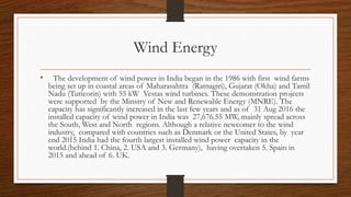 Wind Energy
• The development of wind power in India began in the 1986 with first wind farms
being set up in coastal areas of Maharasahtra (Ratnagiri), Gujarat (Okha) and Tamil
Nadu (Tuticorin) with 55 kW Vestas wind turbines. These demonstration projects
were supported by the Minstry of New and Renewable Energy (MNRE). The
capacity has significantly increased in the last few years and as of 31 Aug 2016 the
installed capacity of wind power in India was 27,676.55 MW, mainly spread across
the South, West and North regions. Although a relative newcomer to the wind
industry, compared with countries such as Denmark or the United States, by year
end 2015 India had the fourth largest installed wind power capacity in the
world.(behind 1. China, 2. USA and 3. Germany), having overtaken 5. Spain in
2015 and ahead of 6. UK.
 