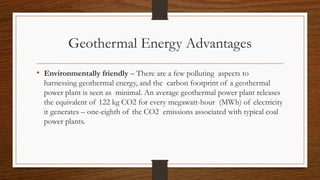 Geothermal Energy Advantages
• Environmentally friendly – There are a few polluting aspects to
harnessing geothermal energy, and the carbon footprint of a geothermal
power plant is seen as minimal. An average geothermal power plant releases
the equivalent of 122 kg CO2 for every megawatt-hour (MWh) of electricity
it generates – one-eighth of the CO2 emissions associated with typical coal
power plants.
 