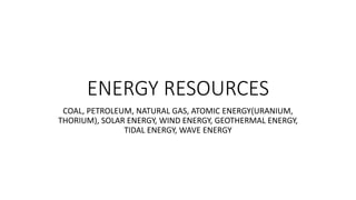 ENERGY RESOURCES
COAL, PETROLEUM, NATURAL GAS, ATOMIC ENERGY(URANIUM,
THORIUM), SOLAR ENERGY, WIND ENERGY, GEOTHERMAL ENERGY,
TIDAL ENERGY, WAVE ENERGY
 