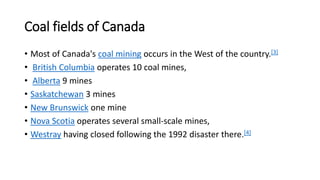 Coal fields of Canada
• Most of Canada's coal mining occurs in the West of the country.[3]
• British Columbia operates 10 coal mines,
• Alberta 9 mines
• Saskatchewan 3 mines
• New Brunswick one mine
• Nova Scotia operates several small-scale mines,
• Westray having closed following the 1992 disaster there.[4]
 