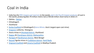 Coal in India
• India has the fifth largest coal reserves in the world, and is the fourth largest producer of coal in
the world, producing 662.79 million metric tons (730.60 million short tons) in 2016-17.
• Odisha - Talcher
• Chhattisgarh
• Jharkhand
• Korba Coalfield in Chhattisgarh (Gevra Mines: Asia's largest open cast mine)
• Singareni collieries, Telangana
• Jharia mines in Dhanbad district, Jharkhand
• Nagpur & Chandrapur district, Maharashtra
• Raniganj in Bardhaman district, West Bengal
• Neyveli lignite mines in Cuddalore district, Tamil Nadu
• Singrauli Coalfield and Umaria Coalfield in Madhya Pradesh
 