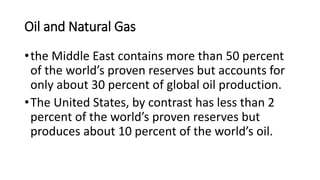 Oil and Natural Gas
•the Middle East contains more than 50 percent
of the world’s proven reserves but accounts for
only about 30 percent of global oil production.
•The United States, by contrast has less than 2
percent of the world’s proven reserves but
produces about 10 percent of the world’s oil.
 