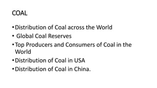 COAL
•Distribution of Coal across the World
• Global Coal Reserves
•Top Producers and Consumers of Coal in the
World
•Distribution of Coal in USA
•Distribution of Coal in China.
 