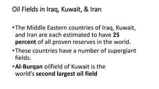 Oil Fields in Iraq, Kuwait, & Iran
•The Middle Eastern countries of Iraq, Kuwait,
and Iran are each estimated to have 25
percent of all proven reserves in the world.
•These countries have a number of supergiant
fields.
•Al-Burqan oilfield of Kuwait is the
world’s second largest oil field
 