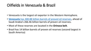 Oilfields in Venezuela & Brazil
• Venezuela is the largest oil exporter in the Western Hemisphere.
• Venezuela has 300.88 billion barrels of proved oil reserves, ahead of
Saudi Arabia’s 266.46 billion barrels of proven oil reserves.
• Most of these reserves are located in the Orinoco belt.
• Brazil has 14 billion barrels of proven oil reserves (second largest in
South America)
 