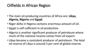 Oilfields in African Region
• The main oil-producing countries of Africa are: Libya,
Algeria, Nigeria and Egypt.
• Niger delta in Nigeria contains enormous amount of oil.
• Egypt is self-sufficient in oil production.
• Algeria is another significant producer of petroleum where
much of the national income comes from oil-export.
• Libya became a consistent producer of petroleum. The total
oil reserve of Libya is around 3 per cent of global reserve.
 