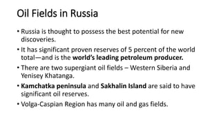 Oil Fields in Russia
• Russia is thought to possess the best potential for new
discoveries.
• It has significant proven reserves of 5 percent of the world
total—and is the world’s leading petroleum producer.
• There are two supergiant oil fields – Western Siberia and
Yenisey Khatanga.
• Kamchatka peninsula and Sakhalin Island are said to have
significant oil reserves.
• Volga-Caspian Region has many oil and gas fields.
 