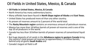 Oil Fields in United States, Mexico, & Canada
• Oil Fields in United States, Mexico, & Canada
• North America has many sedimentary basins.
• Many oilfields have been found in North Slope region of Alaska and East Texas.
• United States has produced more oil than any other country.
• Its proven oil reserves amount to 2 percent of the world total.
• The Rocky Mountain region contains an enormous amount of petroleum reserve.
• Mexico has more than 10 billion barrels of proven oil reserves and is one of the
top 10 oil producers in the world.
• Canada has less than 10 billion barrels of proven reserves of conventional liquid
oil.
• But huge deposits of oil sands in the Athabasca region in western Canada bring
the country’s total proven oil reserves to approximately 175 billion barrels,
behind only oil giants Saudi Arabia and
• Canada’s largest oil field is off
 