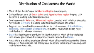 Distribution of Coal across the World
• Most of the Russia’s coal in Siberian Region is untapped.
• Carboniferous coal of Great Lakes and Appalachians region helped USA
become a leading industrialized nation.
• Coal reserves in Ruhr and Rhineland region coupled with rich iron deposits
have made Germany a leading industrial super power of Europe.
• England too benefited immensely from its coal reserves of South Wales,
Yorkshire, Manchester, Liverpool etc. Industrial revolution began here
mainly due to rich coal reserves.
• Brazil is a leading coal producer in South America. Most of the coal goes
into power generation. Excess production is exported to China.
• Australia is a leading producer of coal. Most of its coal is exported to China,
Japan etc. Australia has rick coking coal deposits. India imports coking coal
mainly from Australia.
 