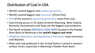 Distribution of Coal in USA
• World’s second biggest coal producing country.
• World’s second biggest coal consumer [China first].
• 37% of the country’s electricity generation come from coal.
• Coal mining occurs in 25 states of which Wyoming, West Virginia,
Kentucky, Pennsylvania and Texas are the biggest coal producers.
• The North Antelope ROCHELLE COAL MINE located in the Powder
River Basin of Wyoming is the world’s biggest coal mine
• Allegheny Mountains and Appalachian Mountains have enormous
coal deposits.
• Most coal now produced in the United States is mined in western
surface mines, especially in Wyoming’s Powder River Basin.
 