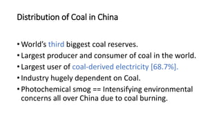 Distribution of Coal in China
• World’s third biggest coal reserves.
• Largest producer and consumer of coal in the world.
• Largest user of coal-derived electricity [68.7%].
• Industry hugely dependent on Coal.
• Photochemical smog == Intensifying environmental
concerns all over China due to coal burning.
 