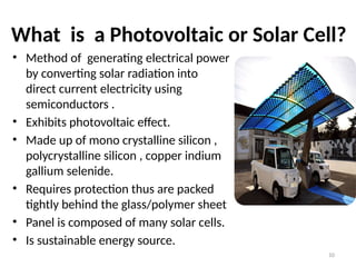 What is a Photovoltaic or Solar Cell?
• Method of generating electrical power
by converting solar radiation into
direct current electricity using
semiconductors .
• Exhibits photovoltaic effect.
• Made up of mono crystalline silicon ,
polycrystalline silicon , copper indium
gallium selenide.
• Requires protection thus are packed
tightly behind the glass/polymer sheet
• Panel is composed of many solar cells.
• Is sustainable energy source.
10
 