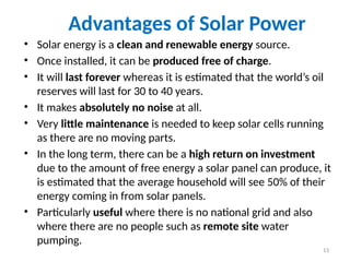 Advantages of Solar Power
• Solar energy is a clean and renewable energy source.
• Once installed, it can be produced free of charge.
• It will last forever whereas it is estimated that the world’s oil
reserves will last for 30 to 40 years.
• It makes absolutely no noise at all.
• Very little maintenance is needed to keep solar cells running
as there are no moving parts.
• In the long term, there can be a high return on investment
due to the amount of free energy a solar panel can produce, it
is estimated that the average household will see 50% of their
energy coming in from solar panels.
• Particularly useful where there is no national grid and also
where there are no people such as remote site water
pumping.
13
 