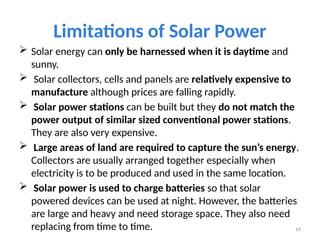 Limitations of Solar Power
 Solar energy can only be harnessed when it is daytime and
sunny.
 Solar collectors, cells and panels are relatively expensive to
manufacture although prices are falling rapidly.
 Solar power stations can be built but they do not match the
power output of similar sized conventional power stations.
They are also very expensive.
 Large areas of land are required to capture the sun’s energy.
Collectors are usually arranged together especially when
electricity is to be produced and used in the same location.
 Solar power is used to charge batteries so that solar
powered devices can be used at night. However, the batteries
are large and heavy and need storage space. They also need
replacing from time to time. 14
 