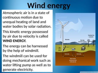 Wind energy
Atmospheric air is in a state of
continuous motion due to
unequal heating of land and
water bodies by solar radiation.
This kinetic energy possessed
by air due to velocity is called
WIND ENERGY.
The energy can be harnessed
by the help of windmill.
The windmill can be used for
doing mechanical work such as
water lifting pump as well as to
generate electricity.
 