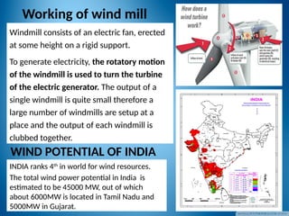 Working of wind mill
INDIA ranks 4th
in world for wind resources.
The total wind power potential in India is
estimated to be 45000 MW, out of which
about 6000MW is located in Tamil Nadu and
5000MW in Gujarat.
WIND POTENTIAL OF INDIA
Windmill consists of an electric fan, erected
at some height on a rigid support.
To generate electricity, the rotatory motion
of the windmill is used to turn the turbine
of the electric generator. The output of a
single windmill is quite small therefore a
large number of windmills are setup at a
place and the output of each windmill is
clubbed together.
 