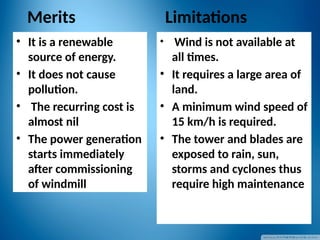 Merits
• It is a renewable
source of energy.
• It does not cause
pollution.
• The recurring cost is
almost nil
• The power generation
starts immediately
after commissioning
of windmill
Limitations
• Wind is not available at
all times.
• It requires a large area of
land.
• A minimum wind speed of
15 km/h is required.
• The tower and blades are
exposed to rain, sun,
storms and cyclones thus
require high maintenance
 