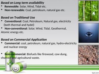 Based on Long term availability
 Renewable: Solar, Wind, Tidal etc.
 Non-renewable: Coal, petroleum, natural gas etc.
Based on Traditional Use
 Conventional: Coal, Petroleum, Natural gas, electricity
(both thermal and hydel)
 Non-conventional: Solar, Wind, Tidal, Geothermal,
Atomic energy etc.
Based on Commercial Application
 Commercial: coal, petroleum, natural gas, hydro-electricity
and nuclear energy
 Non-commercial: Biofuels like firewood, cow dung,
charcoal and agricultural waste.
 