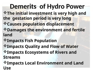 The initial investment is very high and
the gestation period is very long
Causes population displacement
Damages the environment and fertile
land
Impacts Fish Population
Impacts Quality and Flow of Water
Impacts Ecosystems of Rivers and
Streams
Impacts Local Environment and Land
Use
Demerits of Hydro Power
 