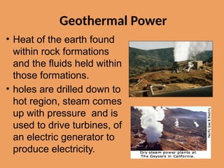 Geothermal Power
• Heat of the earth found
within rock formations
and the fluids held within
those formations.
• holes are drilled down to
hot region, steam comes
up with pressure and is
used to drive turbines, of
an electric generator to
produce electricity.
 