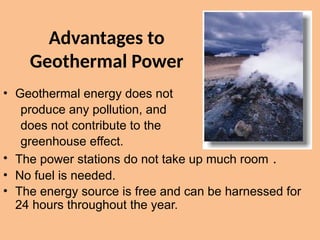 Advantages to
Geothermal Power
• Geothermal energy does not
produce any pollution, and
does not contribute to the
greenhouse effect.
• The power stations do not take up much room .
• No fuel is needed.
• The energy source is free and can be harnessed for
24 hours throughout the year.
 