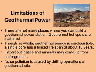 Limitations of
Geothermal Power
• There are not many places where you can build a
geothermal power station. Geothermal hot spots are
scattered
• Though as whole, geothermal energy is inexhaustible,
a single bore has a limited life span of about 10 years.
• Hazardous gases and minerals may come up from
underground .
• Noise pollution is caused by drilling operations at
geothermal site.
 