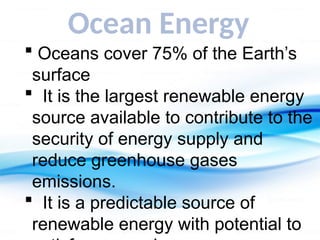 Ocean Energy
 Oceans cover 75% of the Earth’s
surface
 It is the largest renewable energy
source available to contribute to the
security of energy supply and
reduce greenhouse gases
emissions.
 It is a predictable source of
renewable energy with potential to
 
