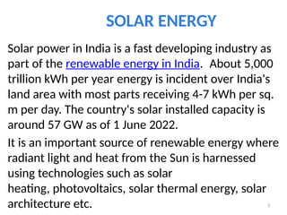SOLAR ENERGY
Solar power in India is a fast developing industry as
part of the renewable energy in India. About 5,000
trillion kWh per year energy is incident over India's
land area with most parts receiving 4-7 kWh per sq.
m per day. The country's solar installed capacity is
around 57 GW as of 1 June 2022.
It is an important source of renewable energy where
radiant light and heat from the Sun is harnessed
using technologies such as solar
heating, photovoltaics, solar thermal energy, solar
architecture etc. 3
 