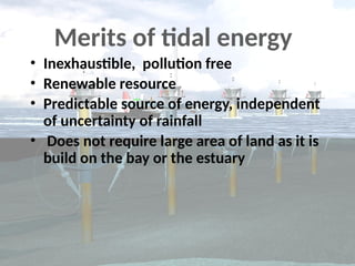 • Inexhaustible, pollution free
• Renewable resource
• Predictable source of energy, independent
of uncertainty of rainfall
• Does not require large area of land as it is
build on the bay or the estuary
Merits of tidal energy
 