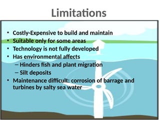 Limitations
• Costly-Expensive to build and maintain
• Suitable only for some areas
• Technology is not fully developed
• Has environmental affects
– Hinders fish and plant migration
– Silt deposits
• Maintenance difficult: corrosion of barrage and
turbines by salty sea water
 