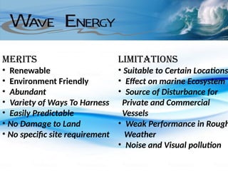 Merits
• Renewable
• Environment Friendly
• Abundant
• Variety of Ways To Harness
• Easily Predictable
• No Damage to Land
• No specific site requirement
Limitations
• Suitable to Certain Locations
• Effect on marine Ecosystem
• Source of Disturbance for
Private and Commercial
Vessels
• Weak Performance in Rough
Weather
• Noise and Visual pollution
 