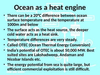 Ocean as a heat engine
• There can be a 20°C difference between ocean
surface temperature and the temperature at
1000m and below
• The surface acts as the heat source, the deeper
cold water acts as a heat sink.
• Temperature differences are very steady.
• Called OTEC (Ocean Thermal Energy Conversion)
• India’s potential of OTEC is about 50,000 MW. Best
suited sites are Lakshadweep, Andaman and
Nicobar Islands etc.
• The energy potential from sea is quite large, but
efficient commercial exploitation is still difficult.
 