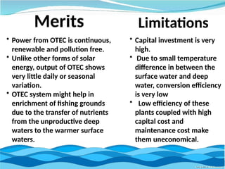 Merits
• Power from OTEC is continuous,
renewable and pollution free.
• Unlike other forms of solar
energy, output of OTEC shows
very little daily or seasonal
variation.
• OTEC system might help in
enrichment of fishing grounds
due to the transfer of nutrients
from the unproductive deep
waters to the warmer surface
waters.
• Capital investment is very
high.
• Due to small temperature
difference in between the
surface water and deep
water, conversion efficiency
is very low
• Low efficiency of these
plants coupled with high
capital cost and
maintenance cost make
them uneconomical.
Limitations
 
