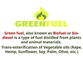 Green fuel, also known as Biofuel or bio-
diesel is a type of fuel distilled from plants
and animal materials.
Trans-esterification of Vegetable oils (Rape,
Hemp, Sunflower, Soy, Palm, Olive, etc.)
 