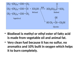 • Biodiesel is methyl or ethyl ester of fatty acid
is made from vegetable oil and animal fat.
• Very clean fuel because it has no sulfur, no
aromatics and 10% built in oxygen which helps
it to burn completely.
 